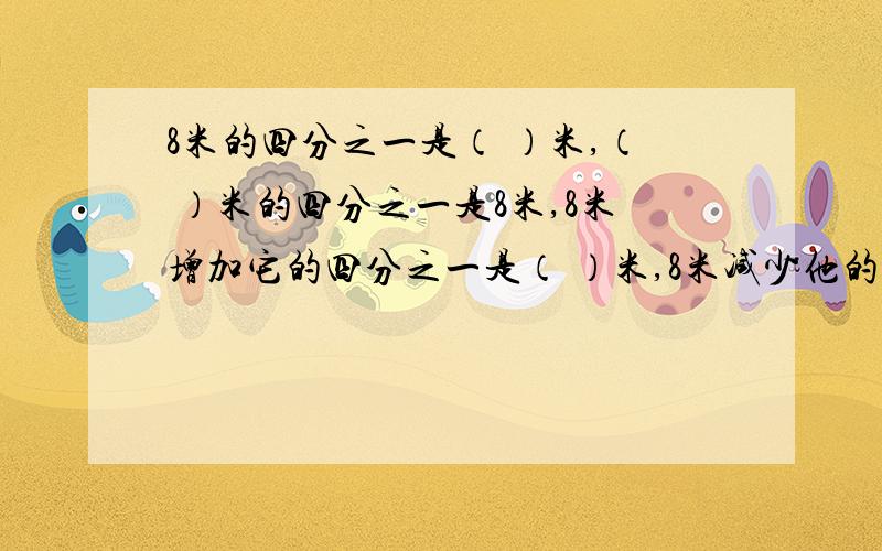 8米的四分之一是（ ）米,（ ）米的四分之一是8米,8米增加它的四分之一是（ ）米,8米减少他的四分之一是