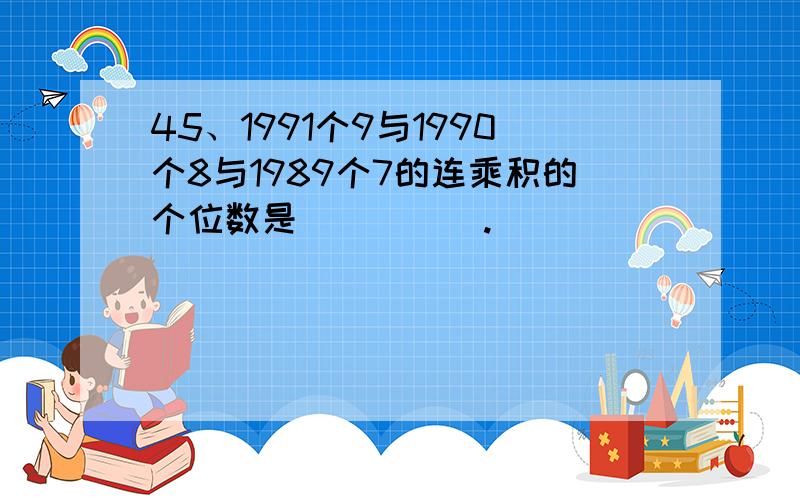 45、1991个9与1990个8与1989个7的连乘积的个位数是_____.