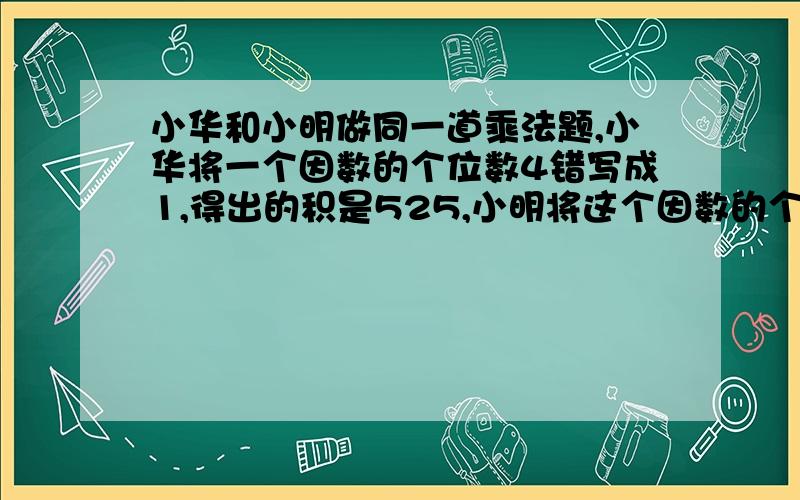 小华和小明做同一道乘法题,小华将一个因数的个位数4错写成1,得出的积是525,小明将这个因数的个位数错写8,得到的积是700.正确的积是多少?