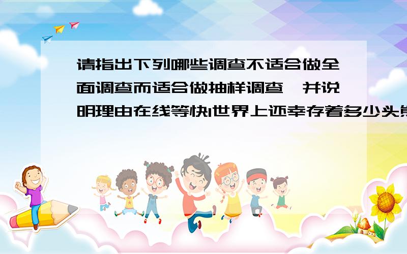 请指出下列哪些调查不适合做全面调查而适合做抽样调查,并说明理由在线等快1世界上还幸存着多少头熊猫2一户人家每年丢弃多少个塑料袋；3检查一匹精密度要求非常高的零件的尺寸.4了解