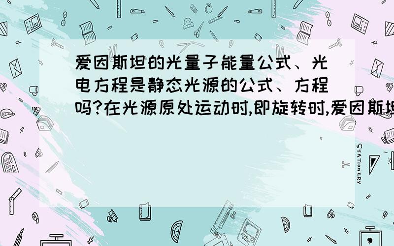 爱因斯坦的光量子能量公式、光电方程是静态光源的公式、方程吗?在光源原处运动时,即旋转时,爱因斯坦光量子能量公式、光电方程成立吗?