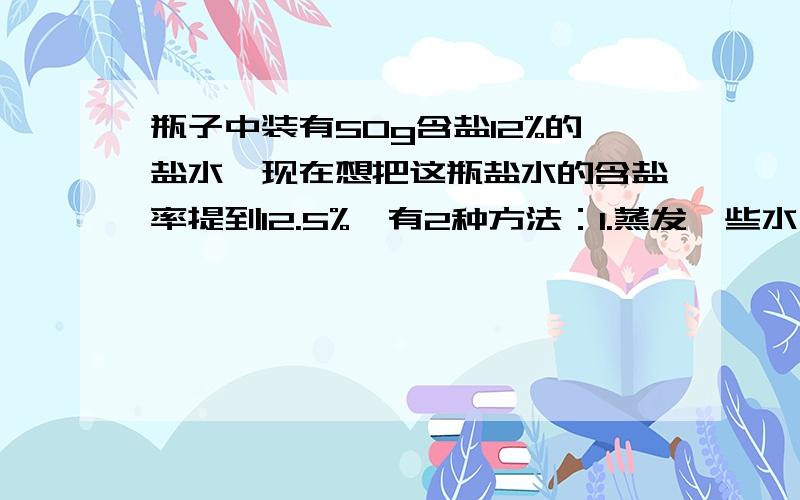 瓶子中装有50g含盐12%的盐水,现在想把这瓶盐水的含盐率提到12.5%,有2种方法：1.蒸发一些水去,要蒸发多少克水?2.加盐,应加多少克盐?(保留整数)