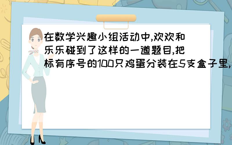 在数学兴趣小组活动中,欢欢和乐乐碰到了这样的一道题目,把标有序号的100只鸡蛋分装在5支盒子里,使得每只盒子里所装的鸡蛋数中都有一个5,请大家想一想该怎么装?