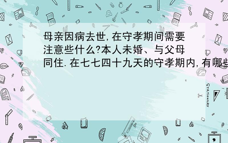 母亲因病去世,在守孝期间需要注意些什么?本人未婚、与父母同住.在七七四十九天的守孝期内,有哪些禁忌.因为不是很懂,请高人指教,