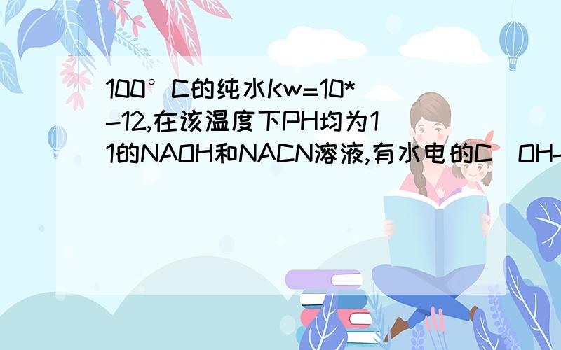 100°C的纯水Kw=10*-12,在该温度下PH均为11的NAOH和NACN溶液,有水电的C(OH-)之比为