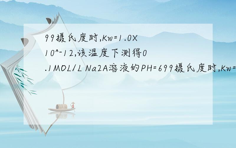 99摄氏度时,Kw=1.0X10^-12,该温度下测得0.1MOL/L Na2A溶液的PH=699摄氏度时,Kw=1.0X10^-12,该温度下测得0.1MOL/L Na2A溶液的PH=6.1.H2A在水溶液中的电离方程式为（ ）2.该温度下,将0.01mol/L H2A 溶液稀释20倍后,