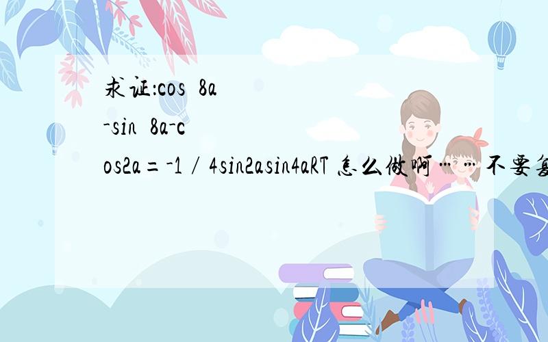 求证：cosˆ8a-sinˆ8a-cos2a=-1∕4sin2asin4aRT 怎么做啊……不要复制网上的复制了也可以麻烦解释一下谢谢!cosˆ8a-sinˆ8a-cos2a=((cosa)^4+(sina)^4)((cosa)^2+(cosa)^2)((cosa)^2-(sina)^2)-cos2a=((cosa)^4+(sina)