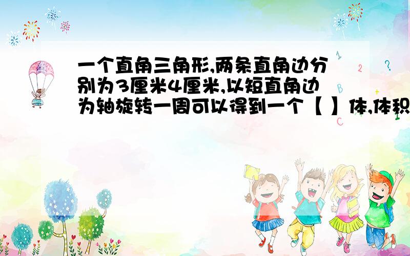 一个直角三角形,两条直角边分别为3厘米4厘米,以短直角边为轴旋转一周可以得到一个【 】体,体积是【 】