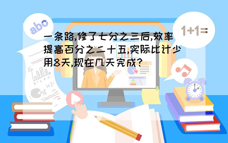 一条路,修了七分之三后,效率提高百分之二十五,实际比计少用8天,现在几天完成?