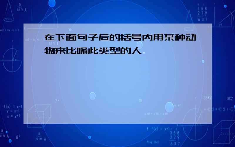 在下面句子后的括号内用某种动物来比喻此类型的人