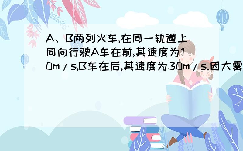 A、B两列火车,在同一轨道上同向行驶A车在前,其速度为10m/s,B车在后,其速度为30m/s.因大雾能见度低,B车在距A车500m时才发现前方有A车,这时B车立即刹车,但B车要经过1800m才能停止.问：（1）A车若