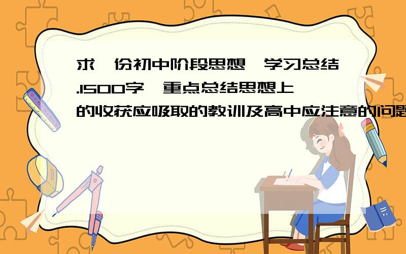 求一份初中阶段思想、学习总结.1500字,重点总结思想上的收获应吸取的教训及高中应注意的问题包括初中阶段取得的成绩和高中奋斗目标.手机没办法给分,若合适定给高分.谢…楼下,我是太累