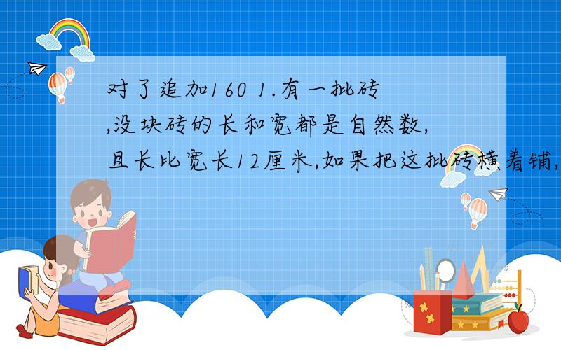 对了追加160 1.有一批砖,没块砖的长和宽都是自然数,且长比宽长12厘米,如果把这批砖横着铺,可铺897厘米;如果竖着横着相间铺,可铺657厘米.如果两横一竖,可铺多少厘米?2.某数除以3余2,除以5余4