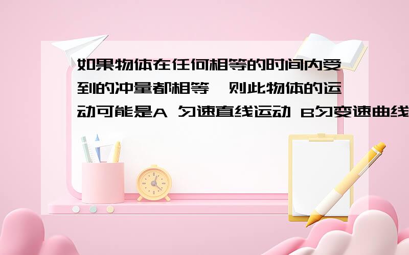 如果物体在任何相等的时间内受到的冲量都相等,则此物体的运动可能是A 匀速直线运动 B匀变速曲线运动 C匀速圆周运动 D匀变速直线运动1 但是B中曲线运动F的方向在变啊 为什么要选B呢2 A 到