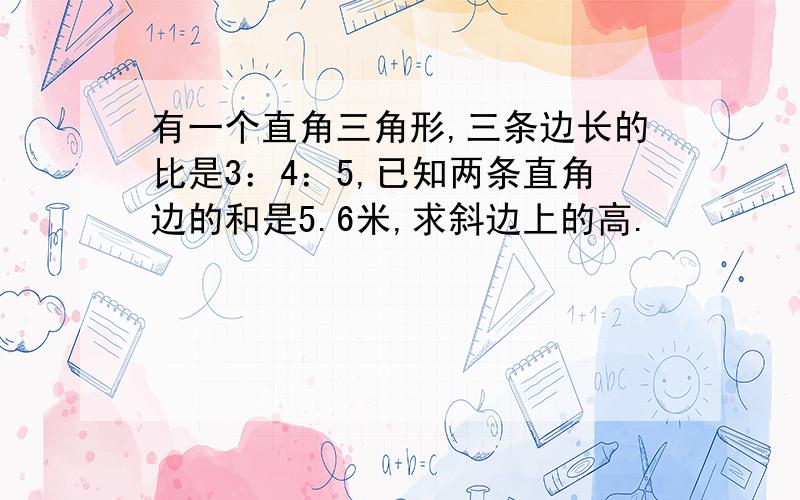 有一个直角三角形,三条边长的比是3：4：5,已知两条直角边的和是5.6米,求斜边上的高.