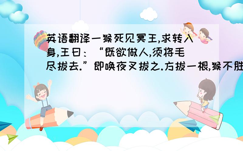 英语翻译一猴死见冥王,求转入身,王曰：“既欲做人,须将毛尽拔去.”即唤夜叉拔之.方拔一根,猴不胜痛叫.王笑曰：“看你一毛不拔,如何做人?” ——《笑林》