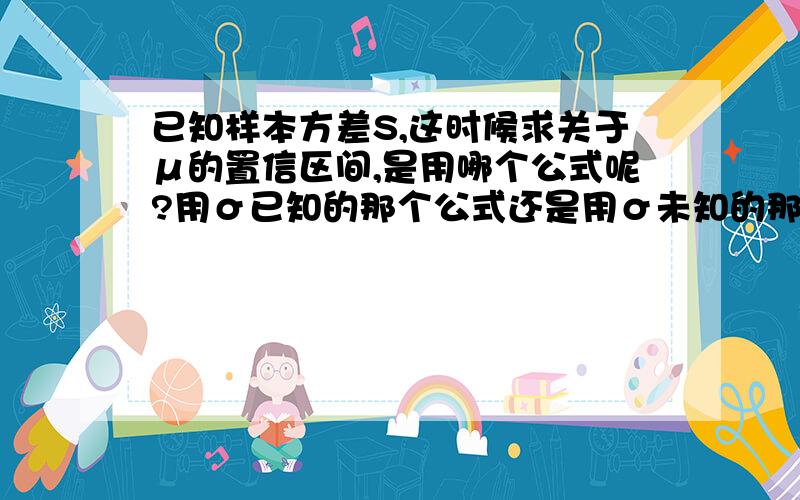 已知样本方差S,这时候求关于μ的置信区间,是用哪个公式呢?用σ已知的那个公式还是用σ未知的那个公式?已知样本方差S,这时候求关于μ的置信区间,是用哪个公式呢?用σ^2已知的那个公式还是