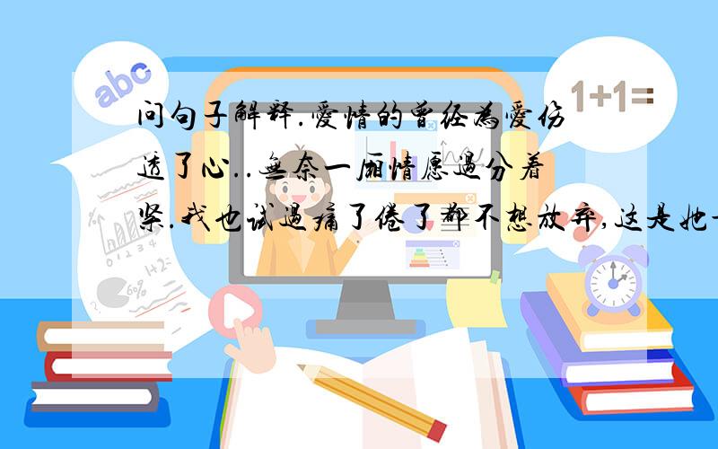 问句子解释.爱情的曾经为爱伤透了心..无奈一厢情愿过分着紧.我也试过痛了倦了都不想放弃,这是她最近的三句签名,我跟她的关系很难解释.我喜欢她了,她现在是在2个月前就散了,