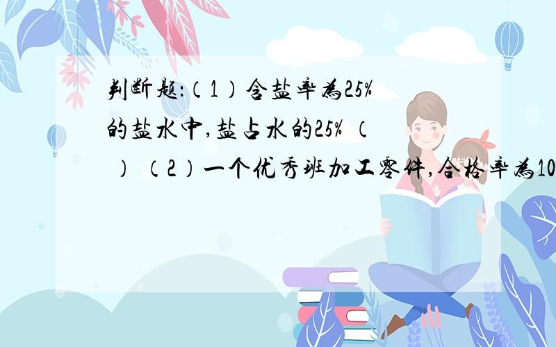 判断题：（1）含盐率为25%的盐水中,盐占水的25% （ ） （2）一个优秀班加工零件,合格率为108% （ ）