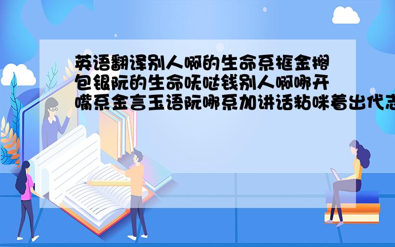 英语翻译别人啊的生命系框金搁包银阮的生命呒哒钱别人啊哪开嘴系金言玉语阮哪系加讲话粘咪着出代志怪阮的落土时嘟着歹八字人系好命仔阮是咧做兄弟窗外的野鸟替阮啼人在江湖 身不由