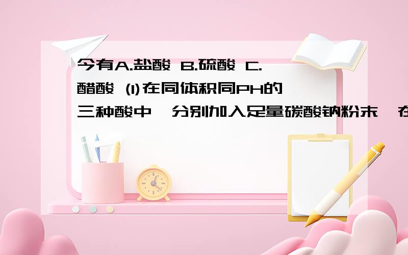 今有A.盐酸 B.硫酸 C.醋酸 (1)在同体积同PH的三种酸中,分别加入足量碳酸钠粉末,在相同今有A.盐酸 B.硫酸 C.醋酸 (1)在同体积同PH的三种酸中,分别加入足量碳酸钠粉末,在相同条件下产生的二氧