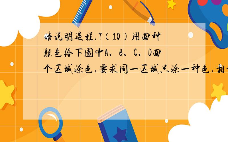 请说明过程.7（10）用四种颜色给下图中A、B、C、D四个区域涂色,要求同一区域只涂一种色,相邻区域涂不同的色,一共有      种不同的涂色方法