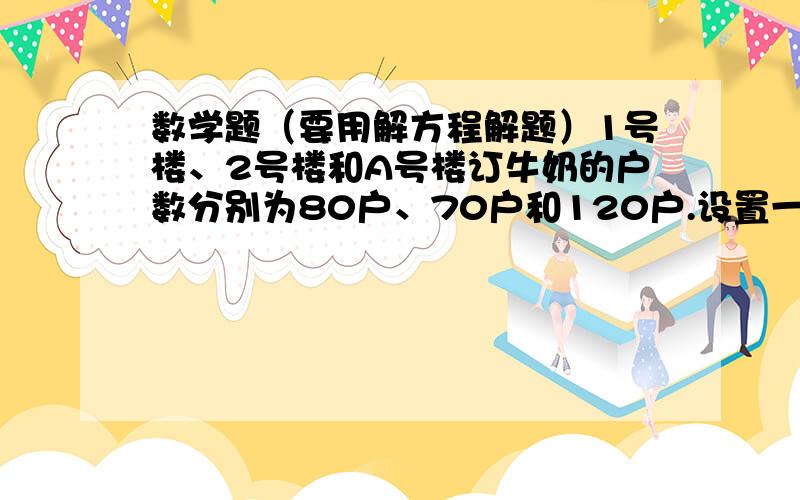 数学题（要用解方程解题）1号楼、2号楼和A号楼订牛奶的户数分别为80户、70户和120户.设置一个取奶站,方便上述三栋楼居民取奶.牛奶公司认为取奶站设置要符合以下要求：东区（A号楼）所