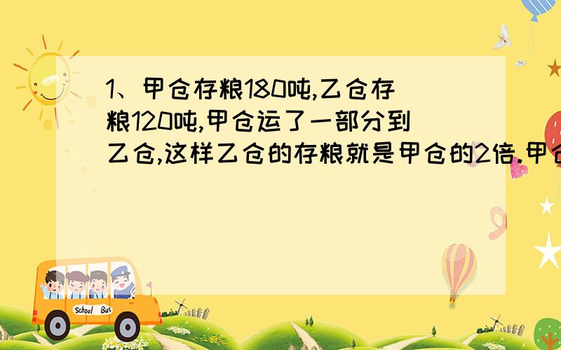 1、甲仓存粮180吨,乙仓存粮120吨,甲仓运了一部分到乙仓,这样乙仓的存粮就是甲仓的2倍.甲仓运了多少吨到乙仓?2、上衣每件200元,裤子每条125元,王师傅买了若干套这样的服装,结果上衣比裤子