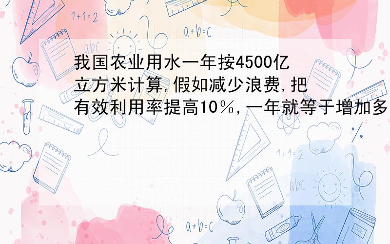 我国农业用水一年按4500亿立方米计算,假如减少浪费,把有效利用率提高10％,一年就等于增加多少亿立方米的水