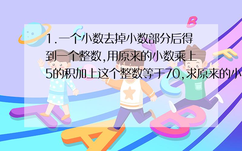 1.一个小数去掉小数部分后得到一个整数,用原来的小数乘上5的积加上这个整数等于70,求原来的小数.2.甲数减乙数,差是1.4；甲数除以乙数,商也是1.4,甲数与乙数相加,合适多少?