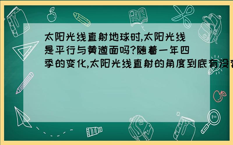 太阳光线直射地球时,太阳光线是平行与黄道面吗?随着一年四季的变化,太阳光线直射的角度到底有没有变（就是和黄道面的角度有没有变化）?春分、秋分点时地球是位于椭圆轨迹的短半轴顶