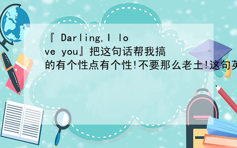『 Darling,I love you』把这句话帮我搞的有个性点有个性!不要那么老土!这句英语要有个性点!