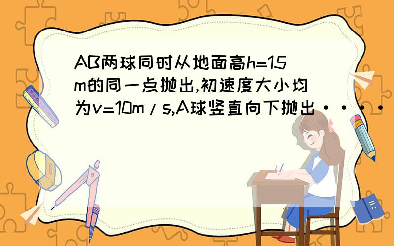 AB两球同时从地面高h=15m的同一点抛出,初速度大小均为v=10m/s,A球竖直向下抛出·······AB两球同时从地面高h=15m的同一点抛出,初速度大小均为v=10m/s,A球竖直向下抛出,B球水平抛出,空气阻力不