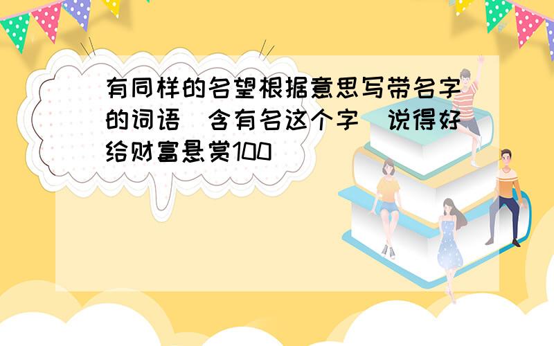 有同样的名望根据意思写带名字的词语(含有名这个字)说得好给财富悬赏100