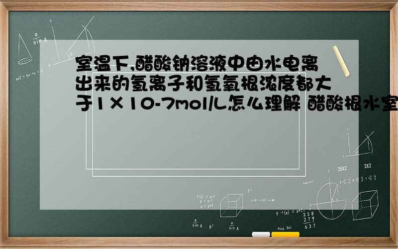 室温下,醋酸钠溶液中由水电离出来的氢离子和氢氧根浓度都大于1×10-7mol/L怎么理解 醋酸根水室温下,醋酸钠溶液中由水电离出来的氢离子和氢氧根浓度都大于1×10-7mol/L怎么理解醋酸根水解促