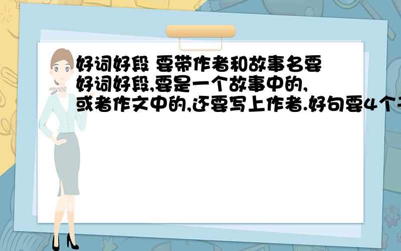 好词好段 要带作者和故事名要好词好段,要是一个故事中的,或者作文中的,还要写上作者.好句要4个子的,当然,三个和两个也行.好段要在30子左右.  谁答得好有五十的悬赏哦.  帮帮忙   多写点