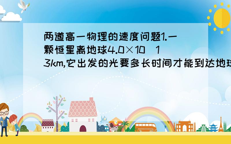 两道高一物理的速度问题1.一颗恒星离地球4.0×10^13km,它出发的光要多长时间才能到达地球?（一光年=9.5×10^15m,不知道这个条件有没有用）.列式就可以了.2.汽车从制动到停止下来共用了5s,这段