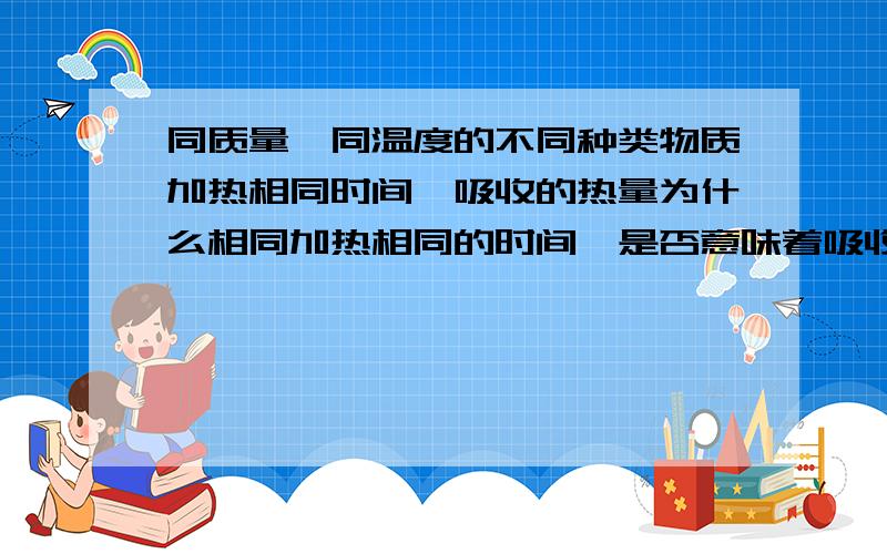 同质量,同温度的不同种类物质加热相同时间,吸收的热量为什么相同加热相同的时间,是否意味着吸收相同的热量?