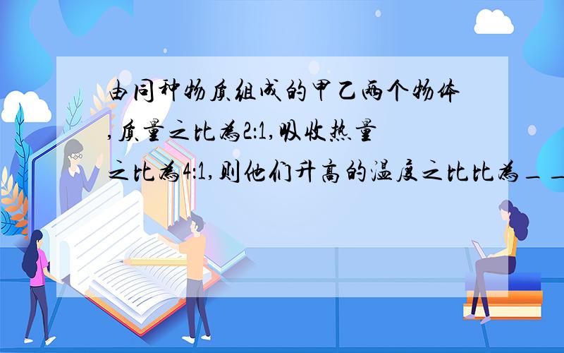 由同种物质组成的甲乙两个物体,质量之比为2：1,吸收热量之比为4：1,则他们升高的温度之比比为____,若将甲物体的质量减小1/4,则甲乙两个物体的比热容之比为____