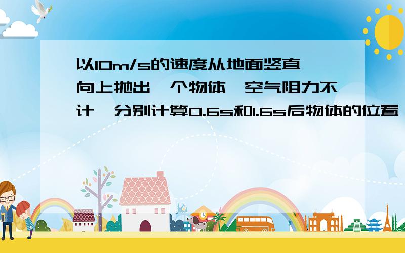 以10m/s的速度从地面竖直向上抛出一个物体,空气阻力不计,分别计算0.6s和1.6s后物体的位置 （g取10m/s）物体的最大高度是多少