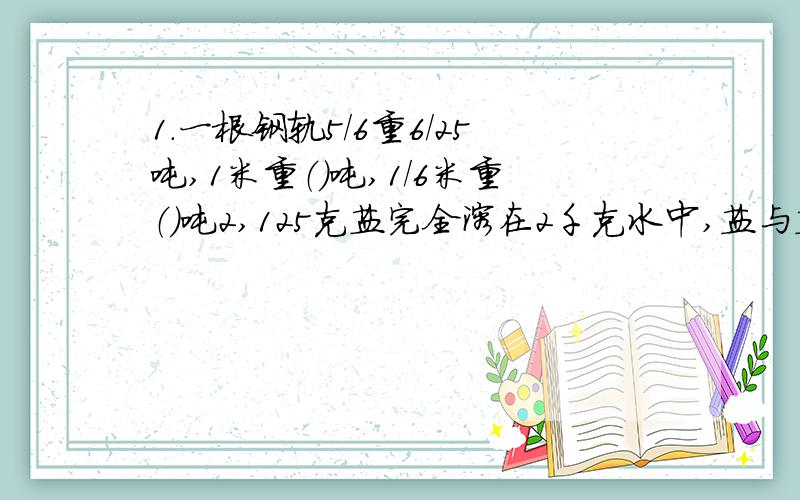 1.一根钢轨5/6重6/25吨,1米重（）吨,1/6米重（）吨2,125克盐完全溶在2千克水中,盐与盐水的比是（）