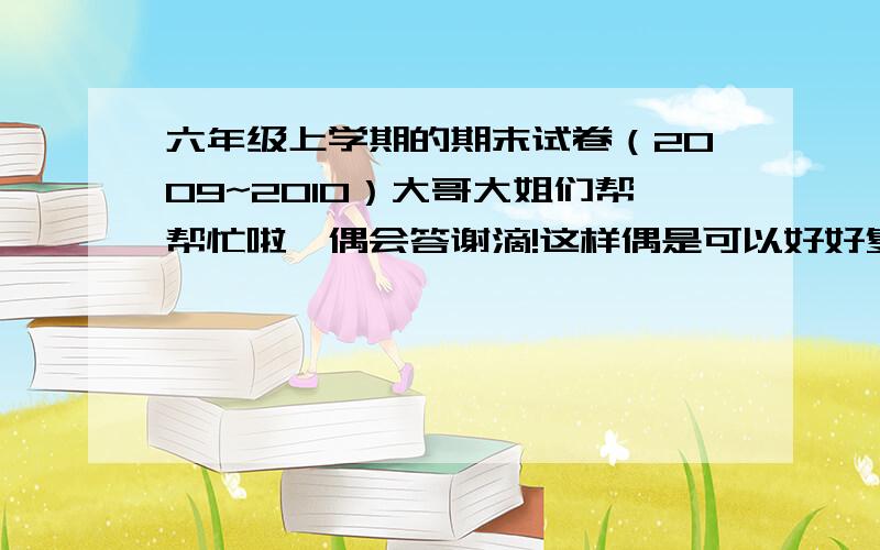 六年级上学期的期末试卷（2009~2010）大哥大姐们帮帮忙啦,偶会答谢滴!这样偶是可以好好复习的,偶滴老师也叫偶们查!