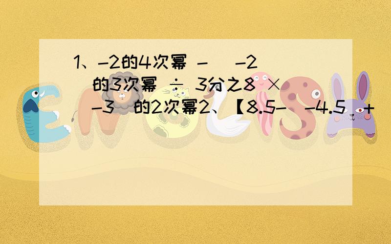 1、-2的4次幂 - （-2）的3次幂 ÷ 3分之8 ×（-3）的2次幂2、【8.5-（-4.5）+（-3）的3次幂】× 0.5 ÷ （0.2）的3次幂3、4又2分之1 ×【-9 ×（-3分之1）的2次幂 - 0.8】÷ （-5又4分之1）4、【-3分之1 ×（-2