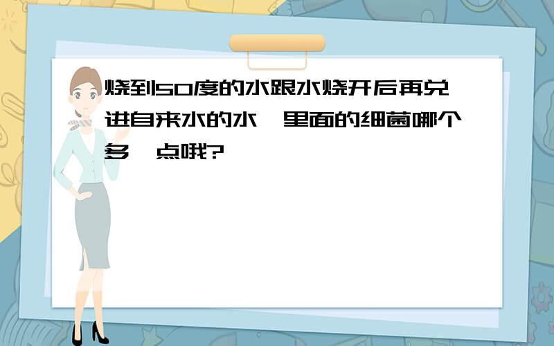 烧到50度的水跟水烧开后再兑进自来水的水,里面的细菌哪个多一点哦?