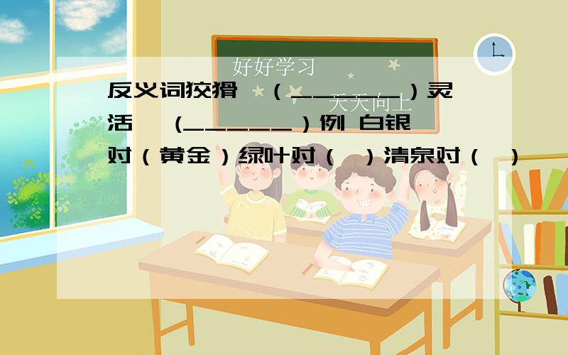 反义词狡猾—（_____）灵活— (_____）例 白银对（黄金）绿叶对（ ）清泉对（ ）