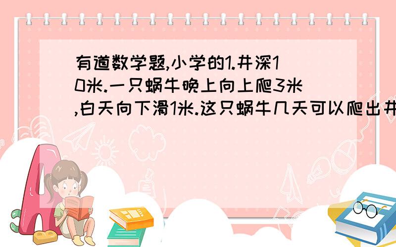 有道数学题,小学的1.井深10米.一只蜗牛晚上向上爬3米,白天向下滑1米.这只蜗牛几天可以爬出井口?要列算式