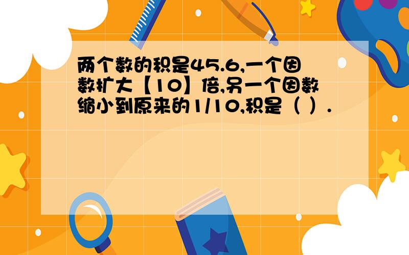 两个数的积是45.6,一个因数扩大【10】倍,另一个因数缩小到原来的1/10,积是（ ）.