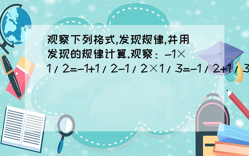 观察下列格式,发现规律,并用发现的规律计算.观察：-1×1/2=-1+1/2-1/2×1/3=-1/2+1/3-1/3×1/4=-1/3+1/4你发现的规律是_________________________用你发现的规律计算：(-1×1/2)+(-1/2×1/3)+(-1/3×1/4)+…+(-1/2009×1/2010)