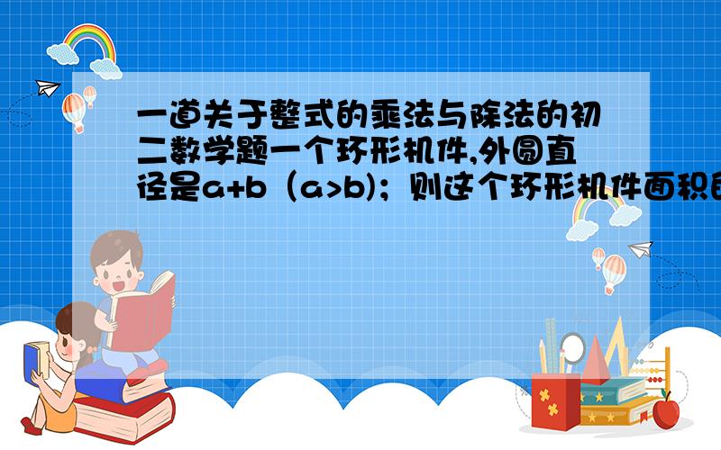 一道关于整式的乘法与除法的初二数学题一个环形机件,外圆直径是a+b（a>b)；则这个环形机件面积的代数式是（ ）；并计算当a=2,b=0.8时,机件的面积是（ ）