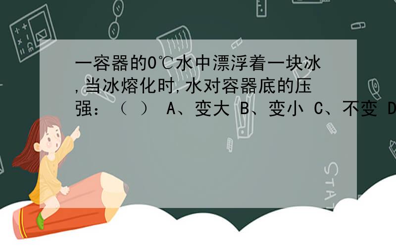 一容器的0℃水中漂浮着一块冰,当冰熔化时,水对容器底的压强：（ ） A、变大 B、变小 C、不变 D、无法确定 原因?